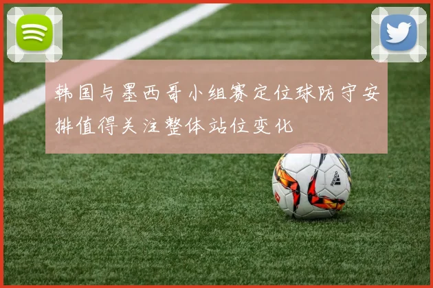 韩国与墨西哥小组赛定位球防守安排值得关注整体站位变化