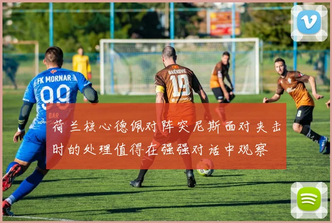 荷兰核心德佩对阵突尼斯面对夹击时的处理值得在强强对话中观察