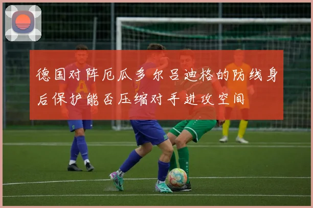 德国对阵厄瓜多尔吕迪格的防线身后保护能否压缩对手进攻空间