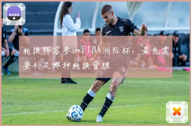 轮换阵容参加FIBA洲际杯，最先需要补足哪种轮换管理