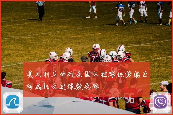 澳大利亚面对美国队控球优势能否转成机会进球数思路