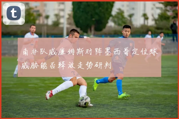 南非队威廉姆斯对阵墨西哥定位球威胁能否释放走势研判