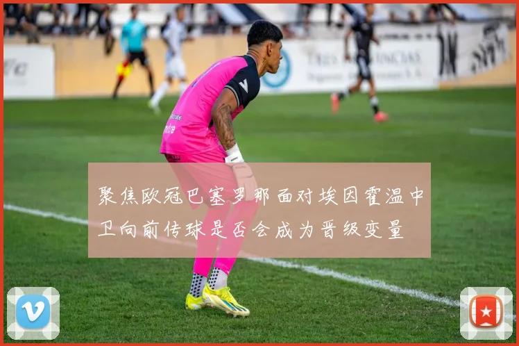 聚焦欧冠巴塞罗那面对埃因霍温中卫向前传球是否会成为晋级变量