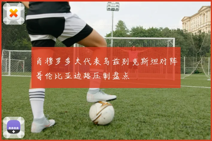 肖穆罗多夫代表乌兹别克斯坦对阵哥伦比亚边路压制盘点
