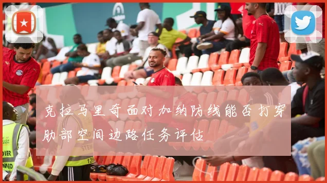 克拉马里奇面对加纳防线能否打穿肋部空间边路任务评估
