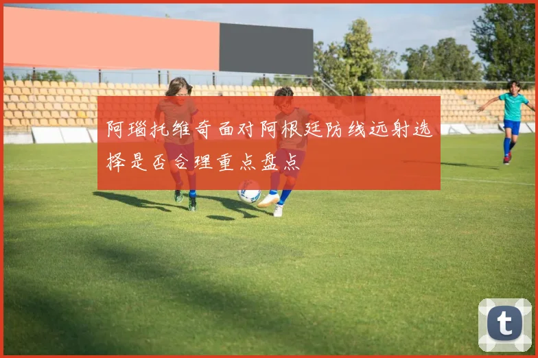 阿瑙托维奇面对阿根廷防线远射选择是否合理重点盘点