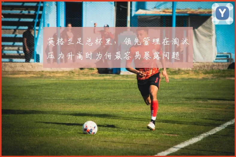 英格兰足总杯里，领先管理在淘汰压力升高时为何最容易暴露问题