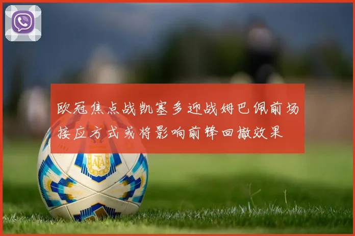 欧冠焦点战凯塞多迎战姆巴佩前场接应方式或将影响前锋回撤效果