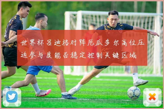 世界杯吕迪格对阵厄瓜多尔高位压迫参与度能否稳定控制关键区域
