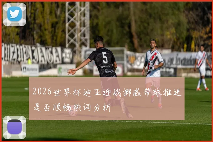 2026世界杯迪亚迎战挪威带球推进是否顺畅热词分析