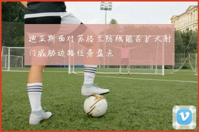 迪亚斯面对苏格兰防线能否扩大射门威胁边路任务盘点