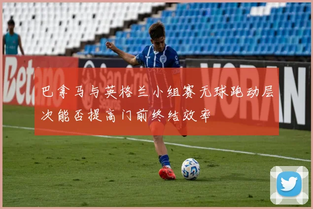 巴拿马与英格兰小组赛无球跑动层次能否提高门前终结效率
