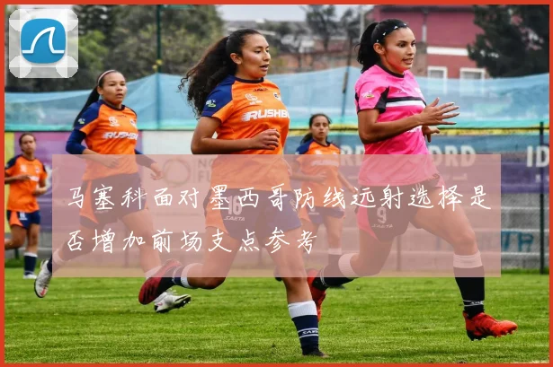 马塞科面对墨西哥防线远射选择是否增加前场支点参考