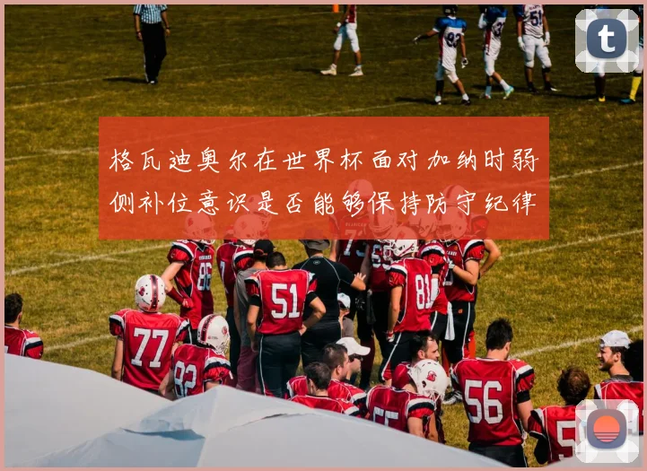 格瓦迪奥尔在世界杯面对加纳时弱侧补位意识是否能够保持防守纪律