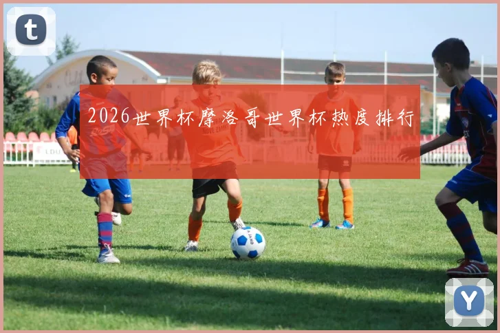 2026世界杯摩洛哥世界杯热度排行