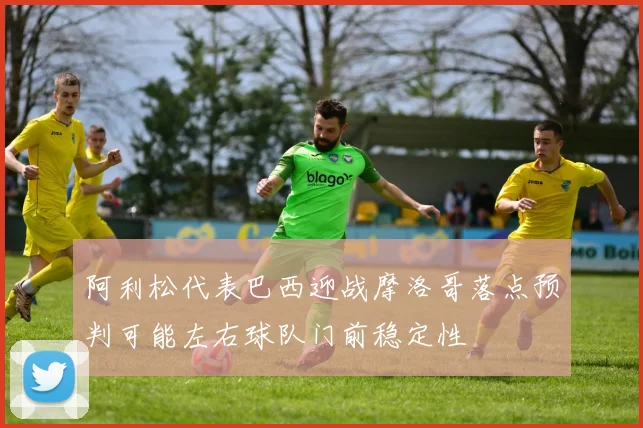 阿利松代表巴西迎战摩洛哥落点预判可能左右球队门前稳定性
