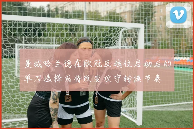 曼城哈兰德在欧冠反越位启动后的单刀选择或将改变攻守转换节奏