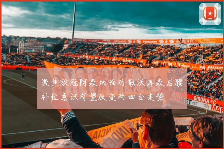 聚焦欧冠阿森纳面对勒沃库森后腰补位意识有望改变两回合走势