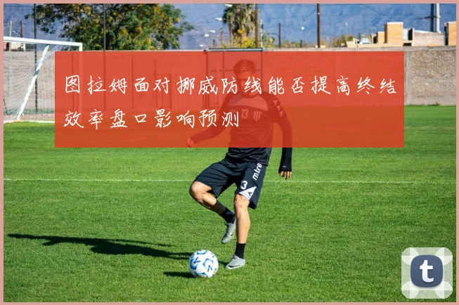 图拉姆面对挪威防线能否提高终结效率盘口影响预测
