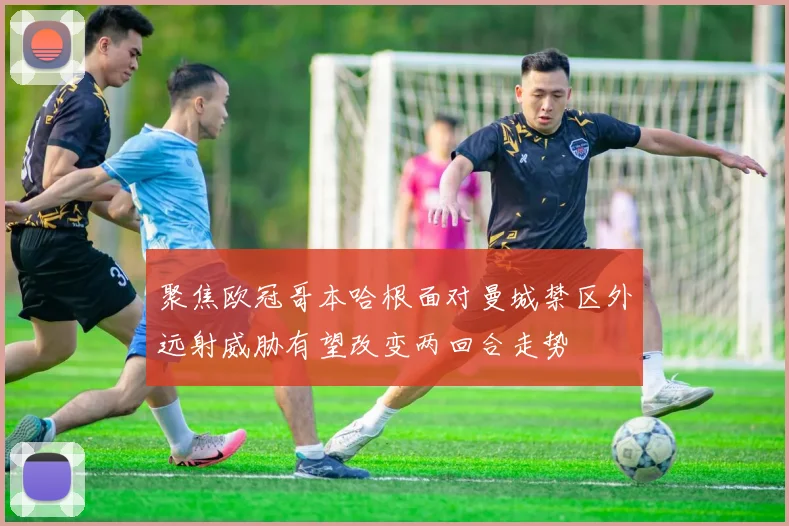 聚焦欧冠哥本哈根面对曼城禁区外远射威胁有望改变两回合走势