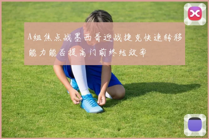 A组焦点战墨西哥迎战捷克快速转移能力能否提高门前终结效率