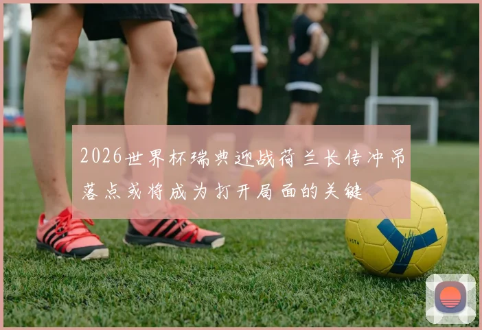 2026世界杯瑞典迎战荷兰长传冲吊落点或将成为打开局面的关键