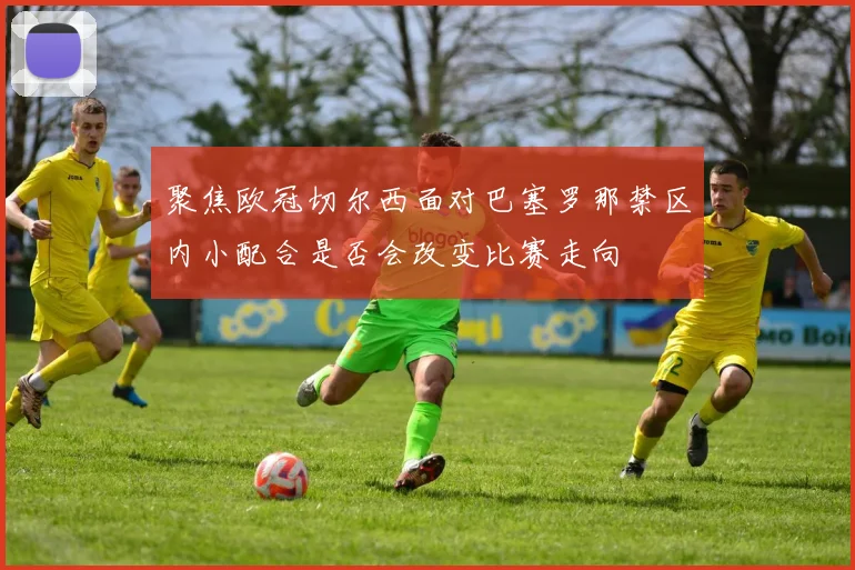 聚焦欧冠切尔西面对巴塞罗那禁区内小配合是否会改变比赛走向
