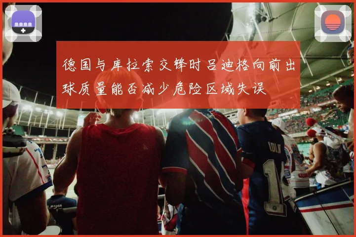 德国与库拉索交锋时吕迪格向前出球质量能否减少危险区域失误