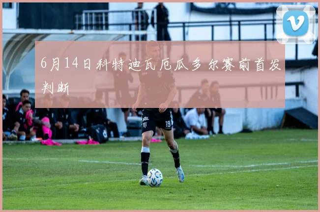 6月14日科特迪瓦厄瓜多尔赛前首发判断