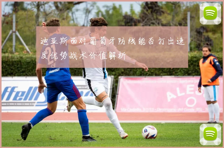 迪亚斯面对葡萄牙防线能否打出速度优势战术价值解析