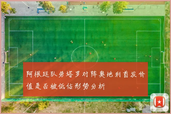 阿根廷队劳塔罗对阵奥地利首发价值是否被低估形势分析