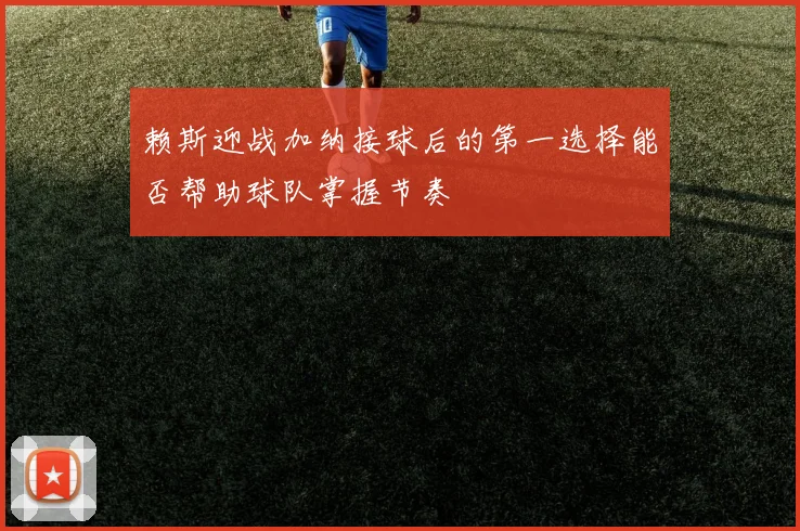 赖斯迎战加纳接球后的第一选择能否帮助球队掌握节奏