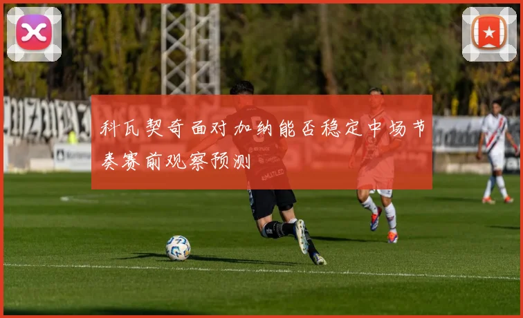 科瓦契奇面对加纳能否稳定中场节奏赛前观察预测