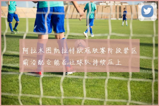 阿拉木图凯拉特欧冠联赛阶段禁区前沿配合能否让球队持续压上