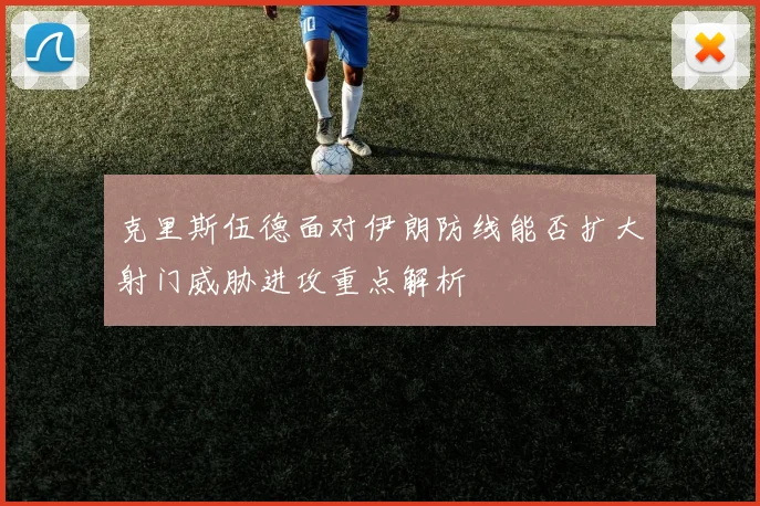 克里斯伍德面对伊朗防线能否扩大射门威胁进攻重点解析