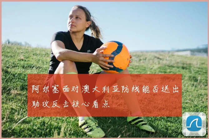 阿尔塞面对澳大利亚防线能否送出助攻反击核心看点