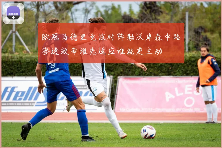 欧冠马德里竞技对阵勒沃库森中路渗透效率谁先适应谁就更主动