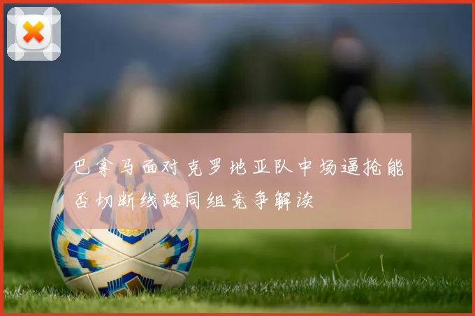 巴拿马面对克罗地亚队中场逼抢能否切断线路同组竞争解读