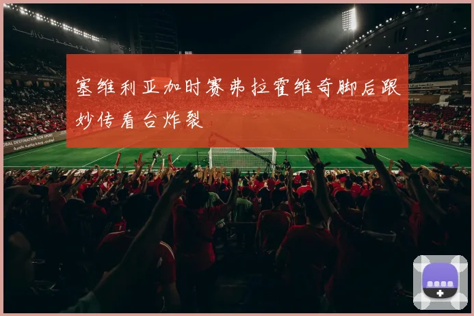 塞维利亚加时赛弗拉霍维奇脚后跟妙传看台炸裂