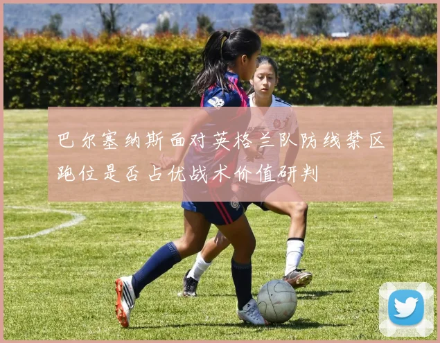 巴尔塞纳斯面对英格兰队防线禁区跑位是否占优战术价值研判