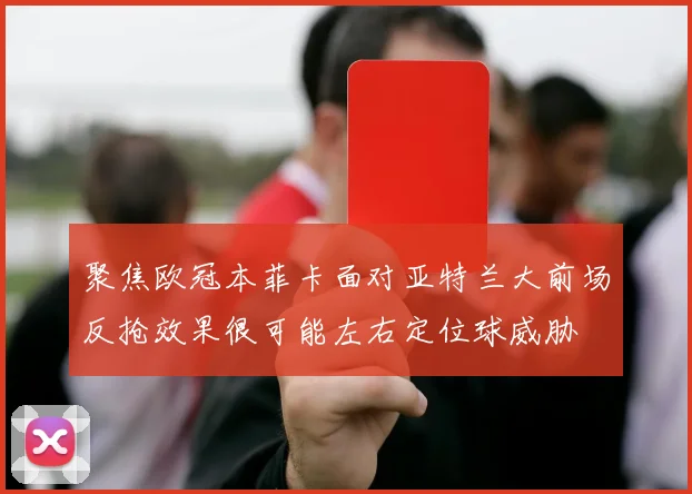 聚焦欧冠本菲卡面对亚特兰大前场反抢效果很可能左右定位球威胁