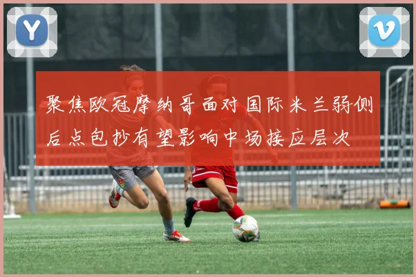聚焦欧冠摩纳哥面对国际米兰弱侧后点包抄有望影响中场接应层次