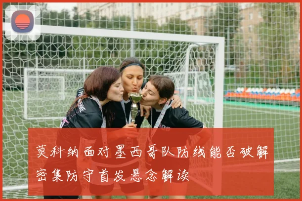莫科纳面对墨西哥队防线能否破解密集防守首发悬念解读