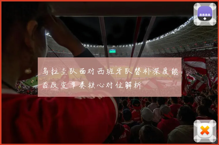 乌拉圭队面对西班牙队替补深度能否改变节奏核心对位解析