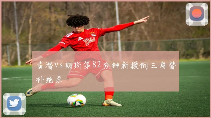黄潜vs朗斯第82分钟新援倒三角替补绝杀